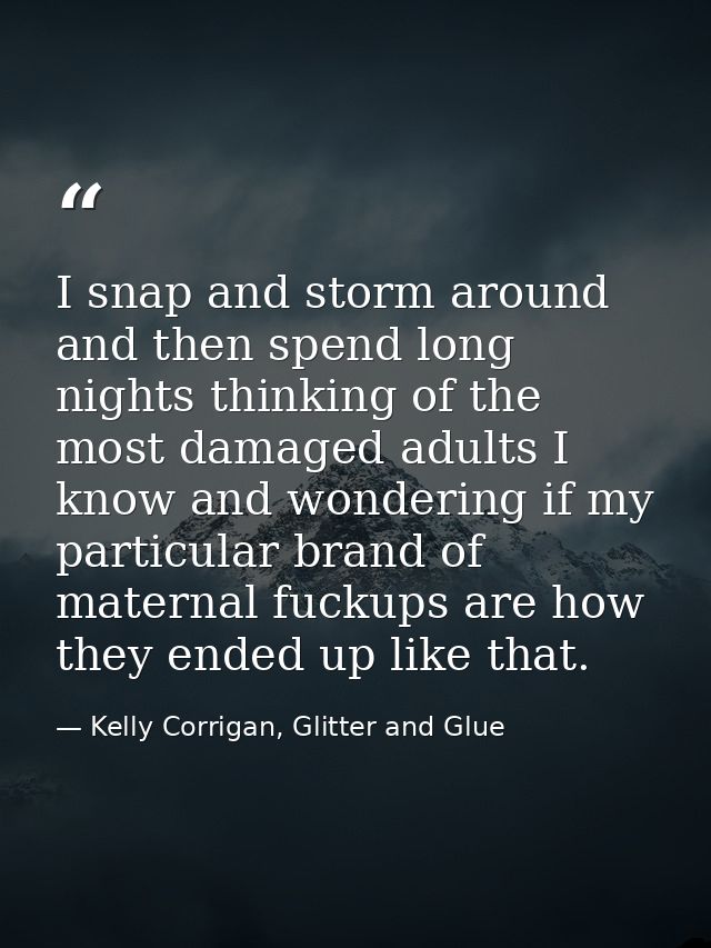I snap and storm around and then spend long nights thinking of the most damaged adults I know and wondering if my partic — Kelly Corrigan, Glitter and Glue