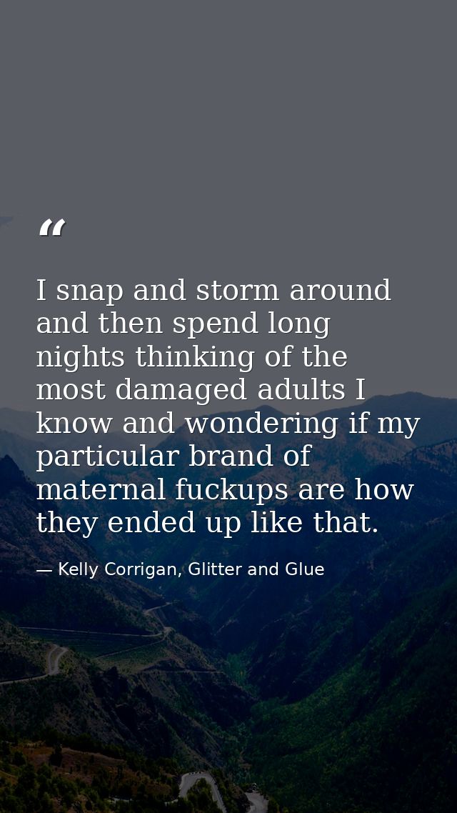 I snap and storm around and then spend long nights thinking of the most damaged adults I know and wondering if my partic — Kelly Corrigan, Glitter and Glue