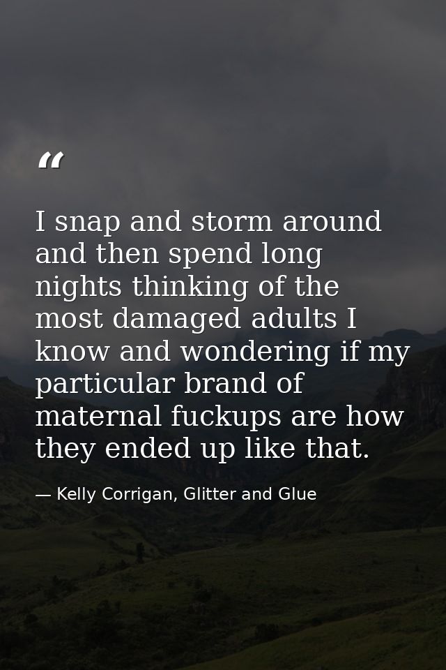 I snap and storm around and then spend long nights thinking of the most damaged adults I know and wondering if my partic — Kelly Corrigan, Glitter and Glue