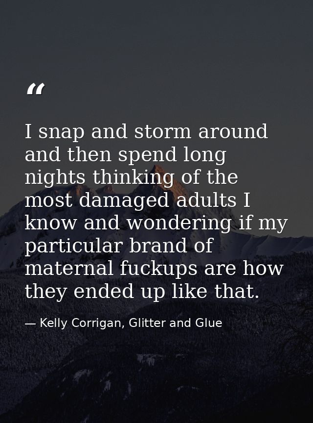 I snap and storm around and then spend long nights thinking of the most damaged adults I know and wondering if my partic — Kelly Corrigan, Glitter and Glue