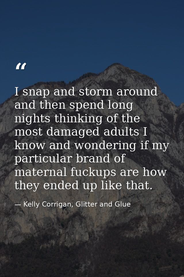 I snap and storm around and then spend long nights thinking of the most damaged adults I know and wondering if my partic — Kelly Corrigan, Glitter and Glue