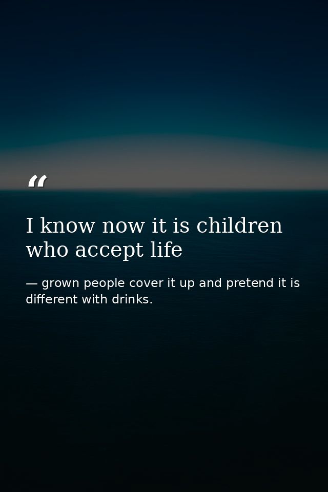 I know now it is children who accept life — grown people cover it up and pretend it is different with drinks.