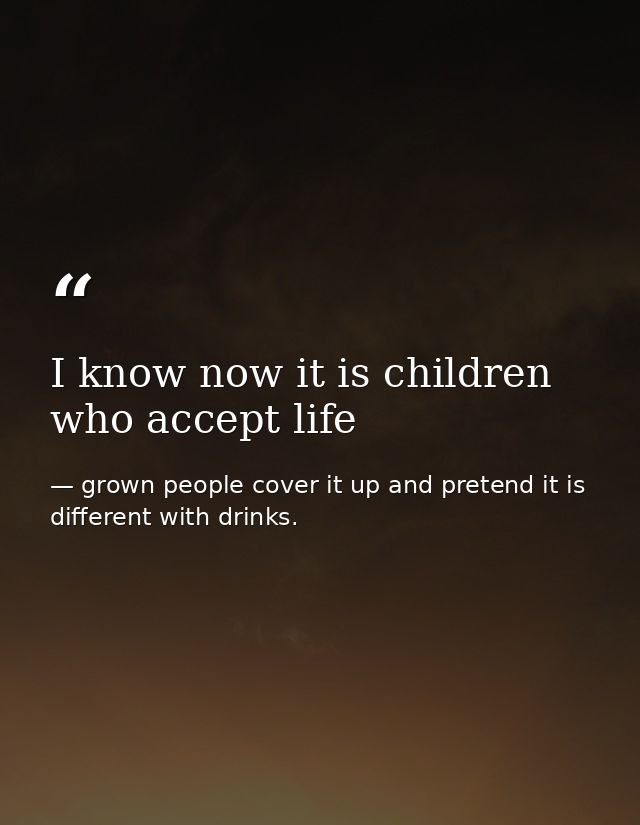 I know now it is children who accept life — grown people cover it up and pretend it is different with drinks.