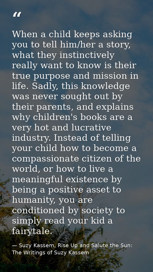 When a child keeps asking you to tell him/her a story, what they instinctively really want to know is their true purpose — Suzy Kassem, Rise Up and Salute the Sun: The Writings of Suzy Kassem