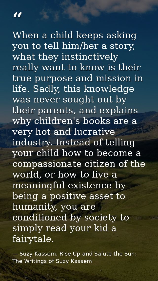 When a child keeps asking you to tell him/her a story, what they instinctively really want to know is their true purpose — Suzy Kassem, Rise Up and Salute the Sun: The Writings of Suzy Kassem
