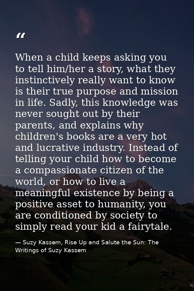 When a child keeps asking you to tell him/her a story, what they instinctively really want to know is their true purpose — Suzy Kassem, Rise Up and Salute the Sun: The Writings of Suzy Kassem