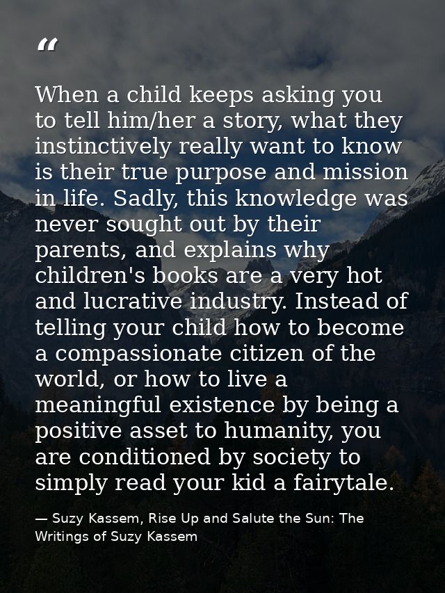 When a child keeps asking you to tell him/her a story, what they instinctively really want to know is their true purpose — Suzy Kassem, Rise Up and Salute the Sun: The Writings of Suzy Kassem