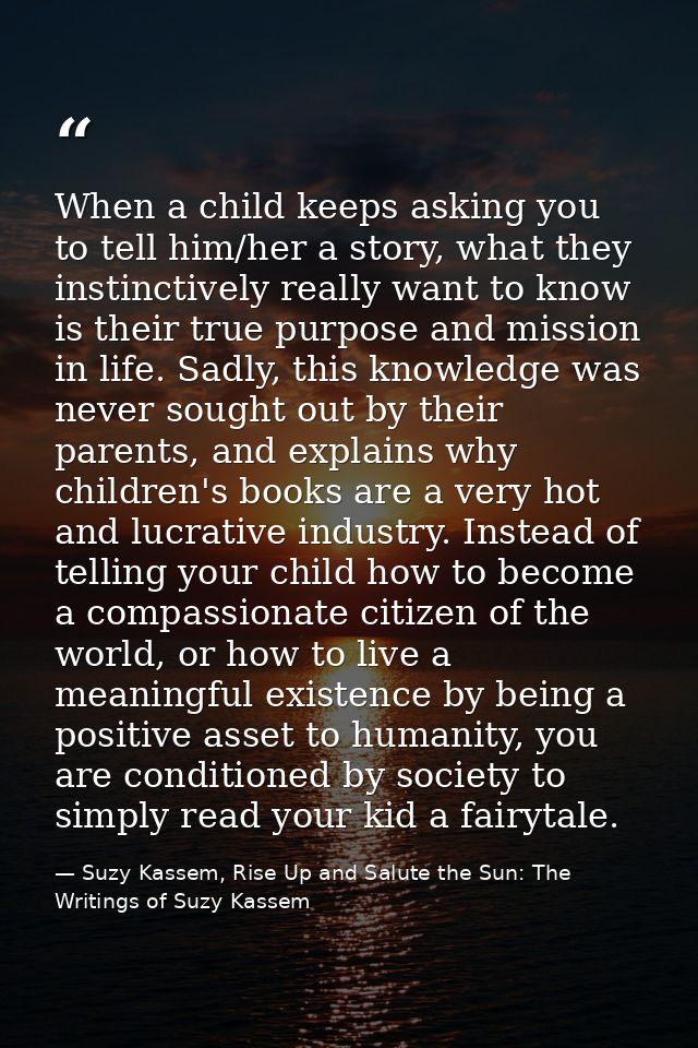 When a child keeps asking you to tell him/her a story, what they instinctively really want to know is their true purpose — Suzy Kassem, Rise Up and Salute the Sun: The Writings of Suzy Kassem