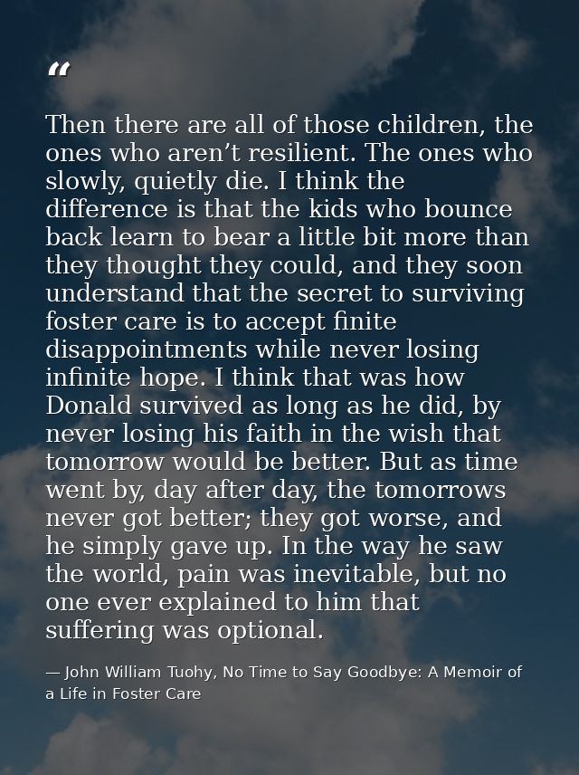 Then there are all of those children, the ones who aren’t resilient. The ones who slowly, quietly die. I think the diffe — John William Tuohy, No Time to Say Goodbye: A Memoir of a Life in Foster Care