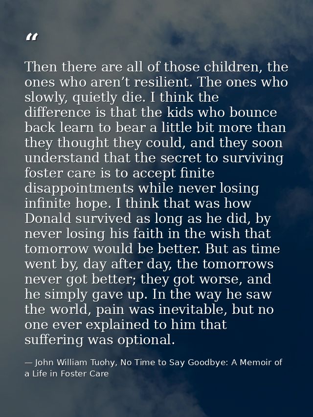 Then there are all of those children, the ones who aren’t resilient. The ones who slowly, quietly die. I think the diffe — John William Tuohy, No Time to Say Goodbye: A Memoir of a Life in Foster Care
