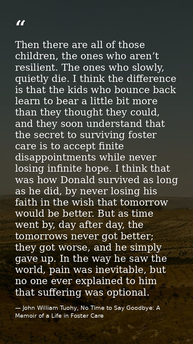 Then there are all of those children, the ones who aren’t resilient. The ones who slowly, quietly die. I think the diffe — John William Tuohy, No Time to Say Goodbye: A Memoir of a Life in Foster Care