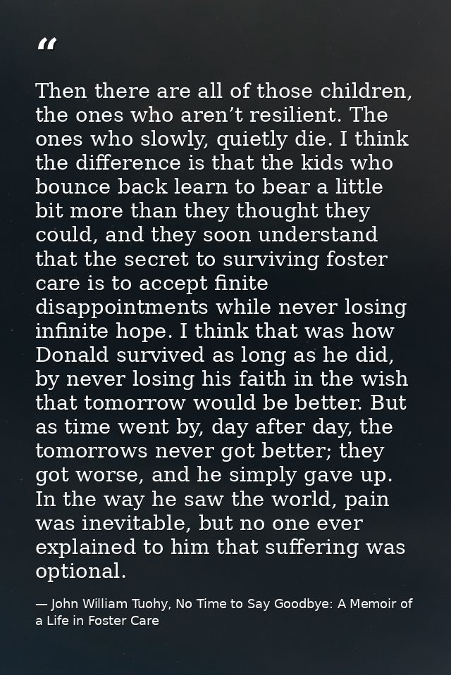 Then there are all of those children, the ones who aren’t resilient. The ones who slowly, quietly die. I think the diffe — John William Tuohy, No Time to Say Goodbye: A Memoir of a Life in Foster Care
