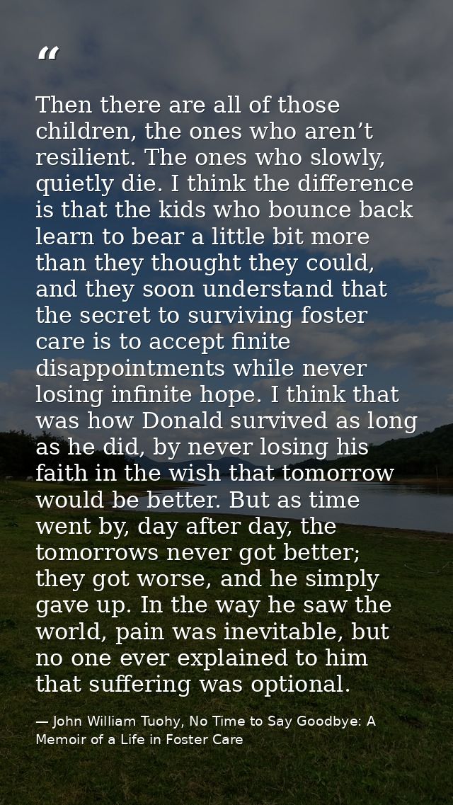 Then there are all of those children, the ones who aren’t resilient. The ones who slowly, quietly die. I think the diffe — John William Tuohy, No Time to Say Goodbye: A Memoir of a Life in Foster Care
