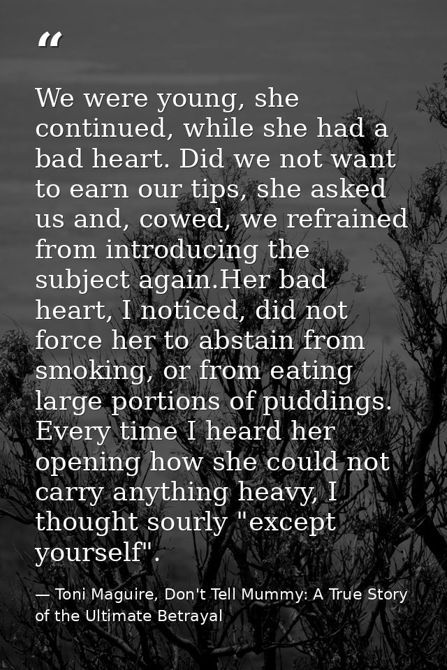 We were young, she continued, while she had a bad heart. Did we not want to earn our tips, she asked us and, cowed, we r — Toni Maguire, Don't Tell Mummy: A True Story of the Ultimate Betrayal
