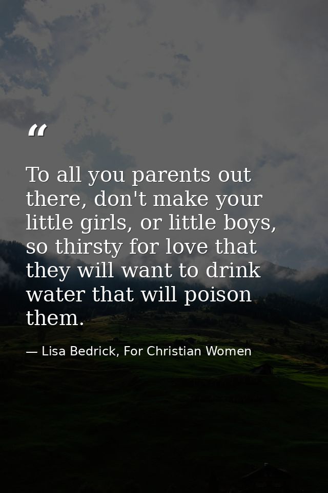 To all you parents out there, don't make your little girls, or little boys, so thirsty for love that they will want to d — Lisa Bedrick, For Christian Women