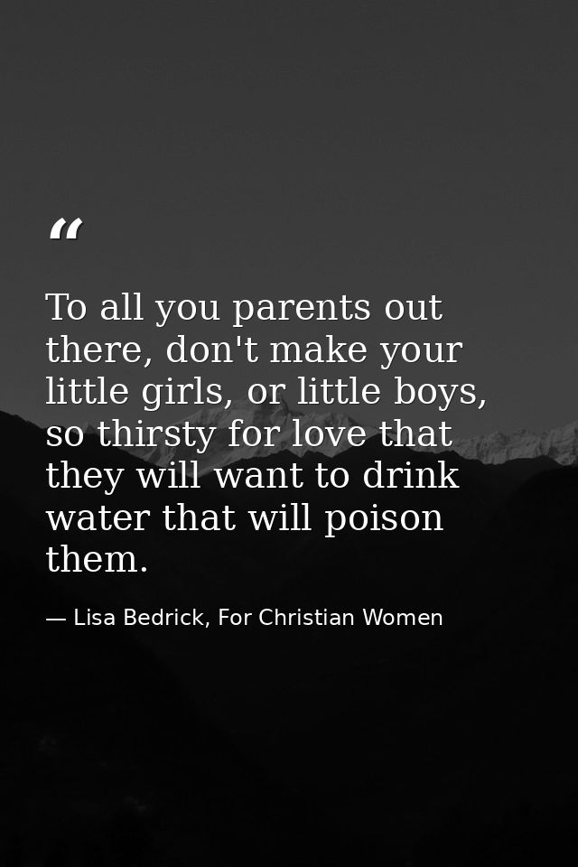 To all you parents out there, don't make your little girls, or little boys, so thirsty for love that they will want to d — Lisa Bedrick, For Christian Women