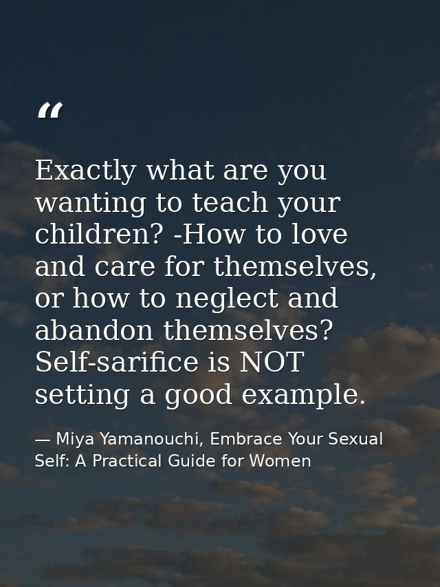 Exactly what are you wanting to teach your children? -How to love and care for themselves, or how to neglect and abandon — Miya Yamanouchi, Embrace Your Sexual Self: A Practical Guide for Women