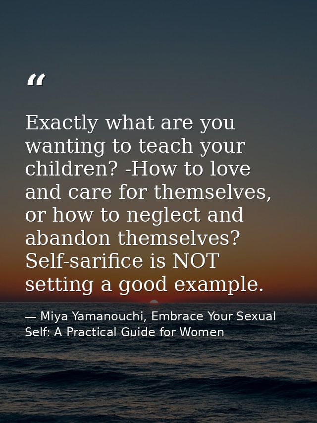 Exactly what are you wanting to teach your children? -How to love and care for themselves, or how to neglect and abandon — Miya Yamanouchi, Embrace Your Sexual Self: A Practical Guide for Women