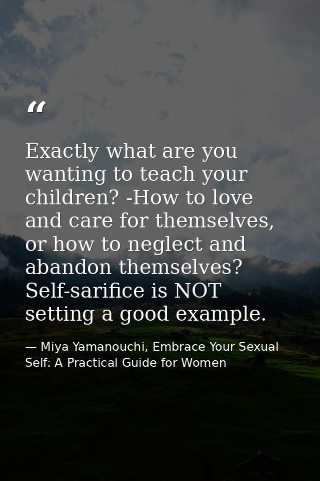 Exactly what are you wanting to teach your children? -How to love and care for themselves, or how to neglect and abandon — Miya Yamanouchi, Embrace Your Sexual Self: A Practical Guide for Women