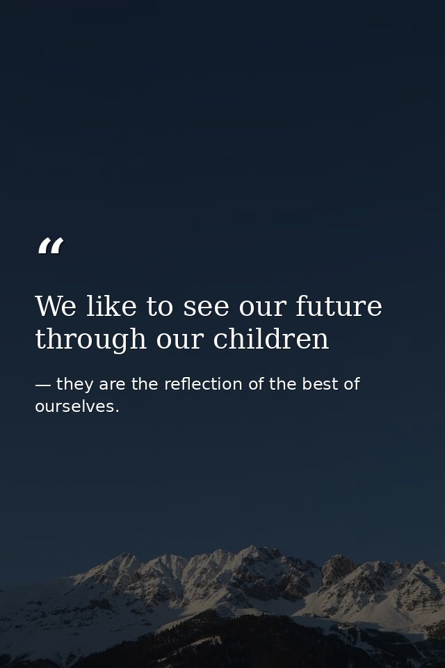 We like to see our future through our children — they are the reflection of the best of ourselves.