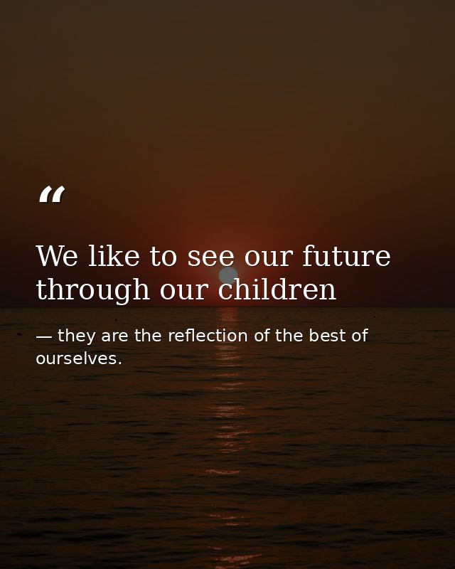 We like to see our future through our children — they are the reflection of the best of ourselves.