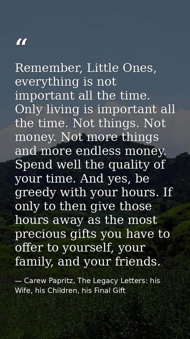 Remember, Little Ones, everything is not important all the time. Only living is important all the time. Not things. Not  — Carew Papritz, The Legacy Letters: his Wife, his Children, his Final Gift