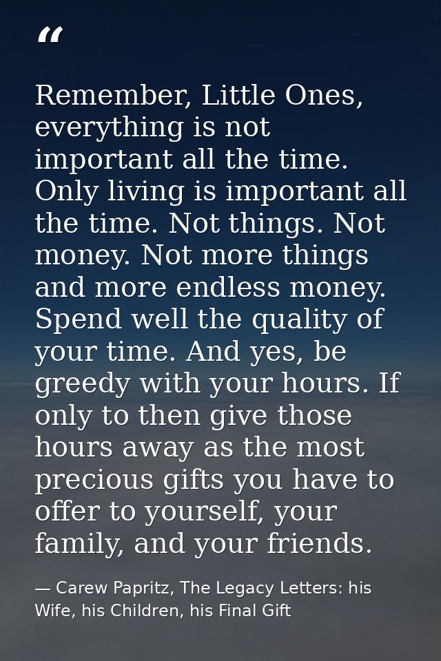 Remember, Little Ones, everything is not important all the time. Only living is important all the time. Not things. Not  — Carew Papritz, The Legacy Letters: his Wife, his Children, his Final Gift