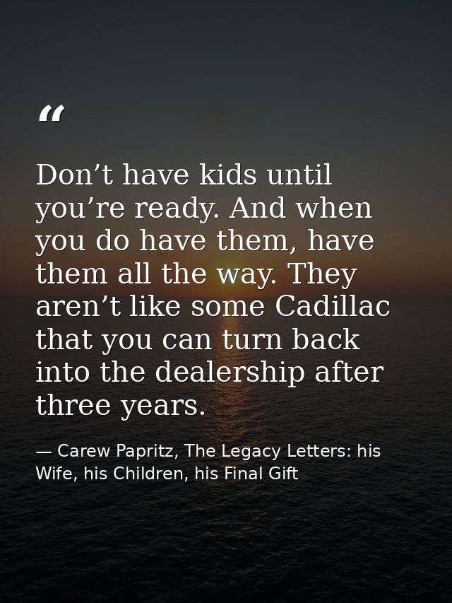 Don’t have kids until you’re ready. And when you do have them, have them all the way. They aren’t like some Cadillac tha — Carew Papritz, The Legacy Letters: his Wife, his Children, his Final Gift