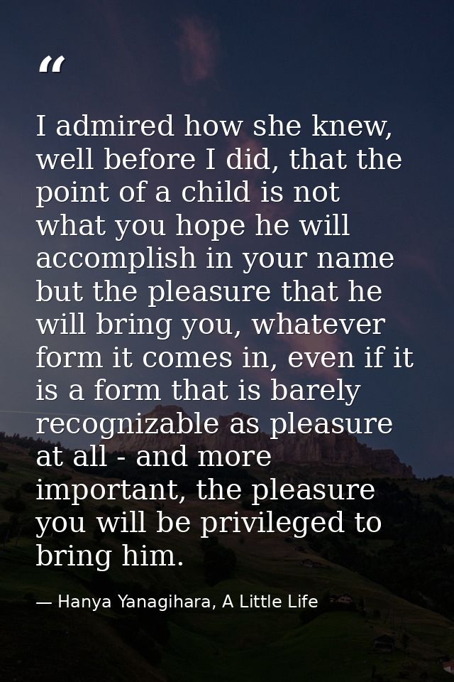 I admired how she knew, well before I did, that the point of a child is not what you hope he will accomplish in your nam — Hanya Yanagihara, A Little Life