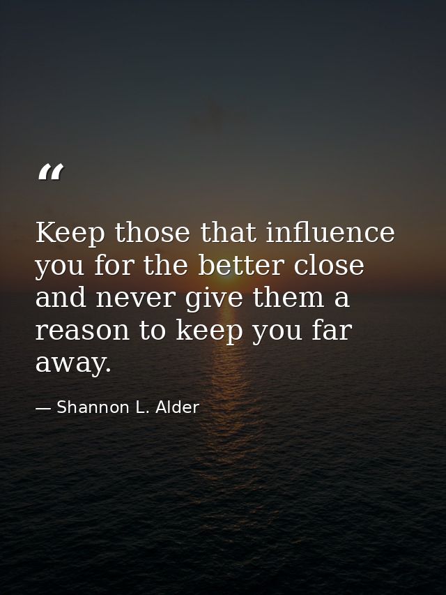 Keep those that influence you for the better close and never give them a reason to keep you far away. — Shannon L. Alder