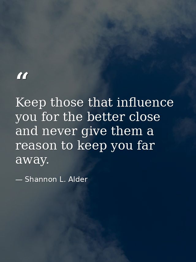 Keep those that influence you for the better close and never give them a reason to keep you far away. — Shannon L. Alder