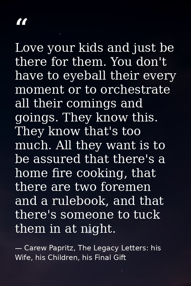 Love your kids and just be there for them. You don't have to eyeball their every moment or to orchestrate all their comi — Carew Papritz, The Legacy Letters: his Wife, his Children, his Final Gift
