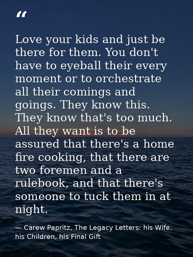 Love your kids and just be there for them. You don't have to eyeball their every moment or to orchestrate all their comi — Carew Papritz, The Legacy Letters: his Wife, his Children, his Final Gift