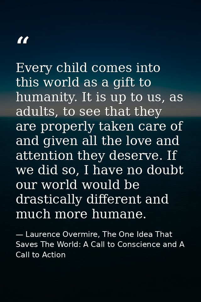 Every child comes into this world as a gift to humanity. It is up to us, as adults, to see that they are properly taken  — Laurence Overmire, The One Idea That Saves The World: A Call to Conscience and A Call to Action