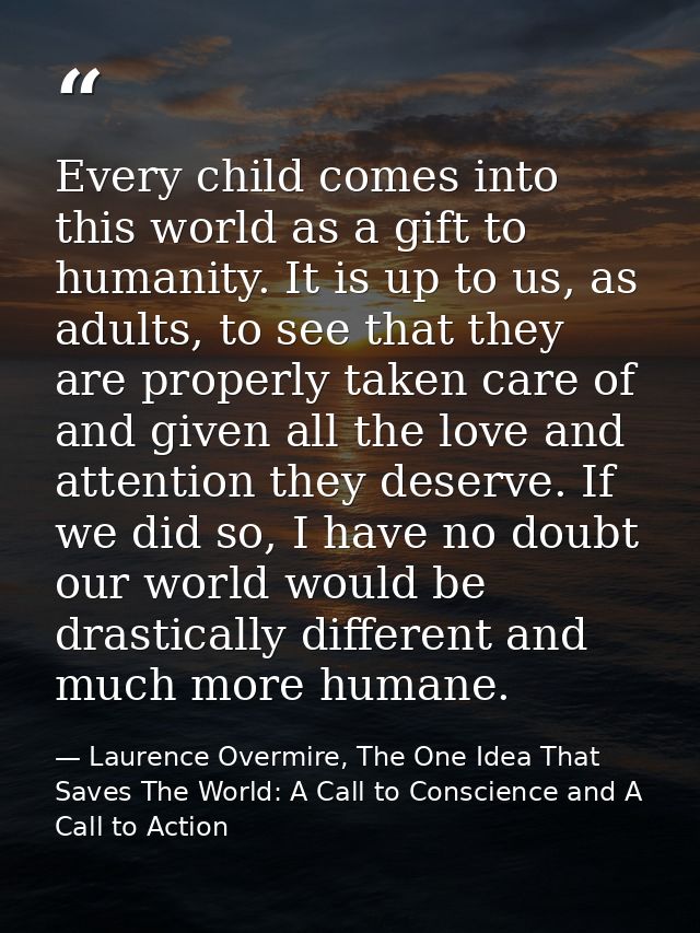 Every child comes into this world as a gift to humanity. It is up to us, as adults, to see that they are properly taken  — Laurence Overmire, The One Idea That Saves The World: A Call to Conscience and A Call to Action