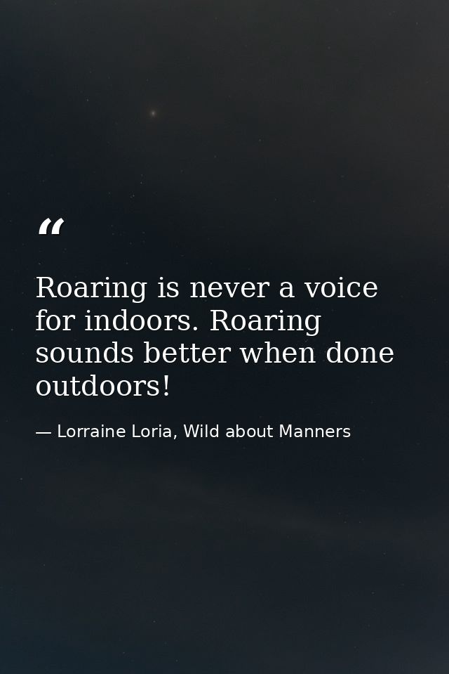 Roaring is never a voice for indoors. Roaring sounds better when done outdoors! — Lorraine Loria, Wild about Manners