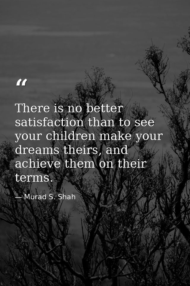 There is no better satisfaction than to see your children make your dreams theirs, and achieve them on their terms. — Murad S. Shah