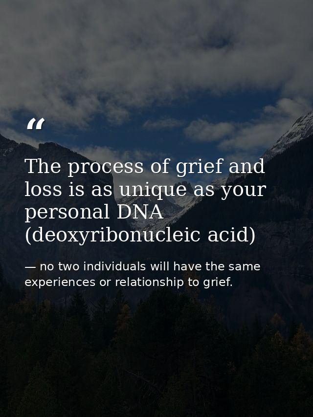 The process of grief and loss is as unique as your personal DNA (deoxyribonucleic acid) — no two individuals will have the same experiences or relationship to grief.