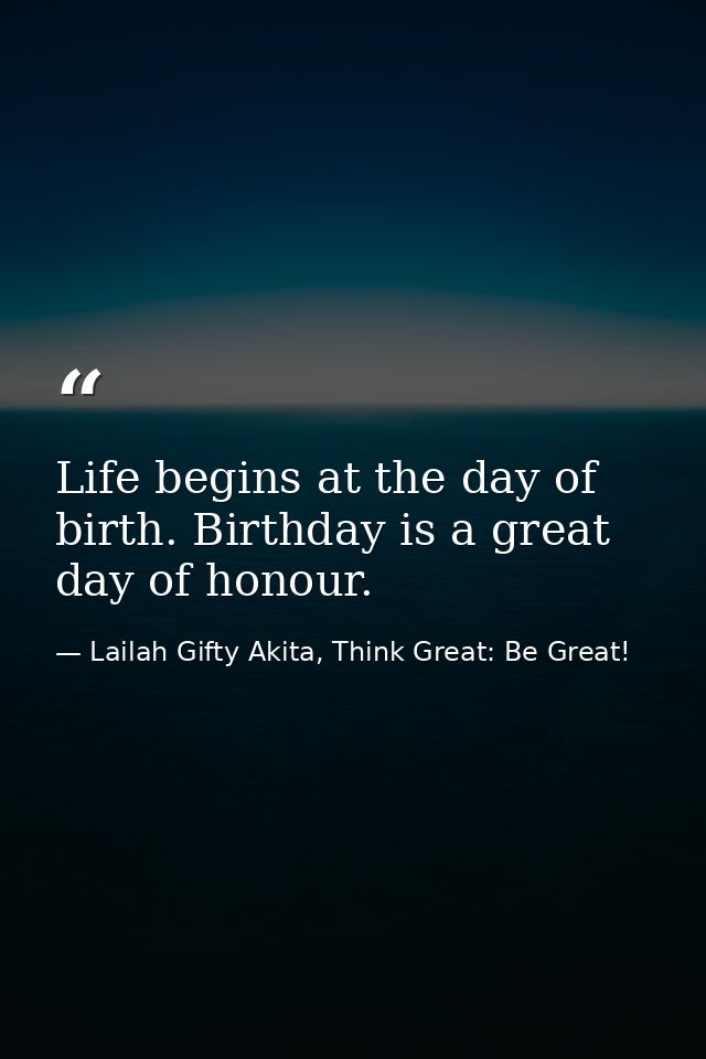 Life begins at the day of birth. Birthday is a great day of honour. — Lailah Gifty Akita, Think Great: Be Great!