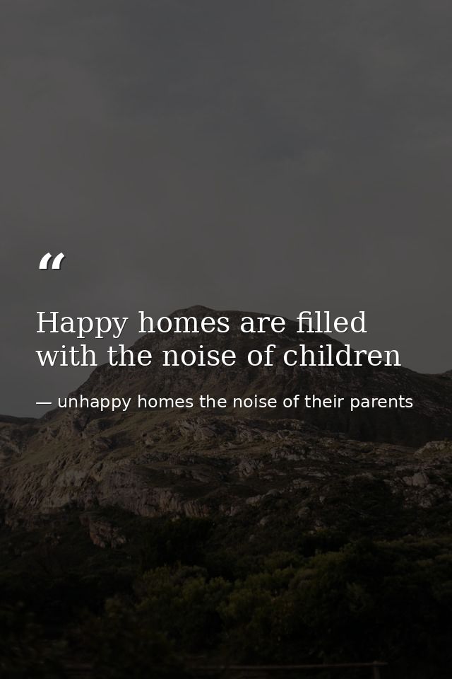 Happy homes are filled with the noise of children — unhappy homes the noise of their parents