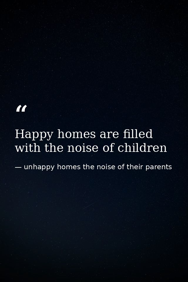 Happy homes are filled with the noise of children — unhappy homes the noise of their parents