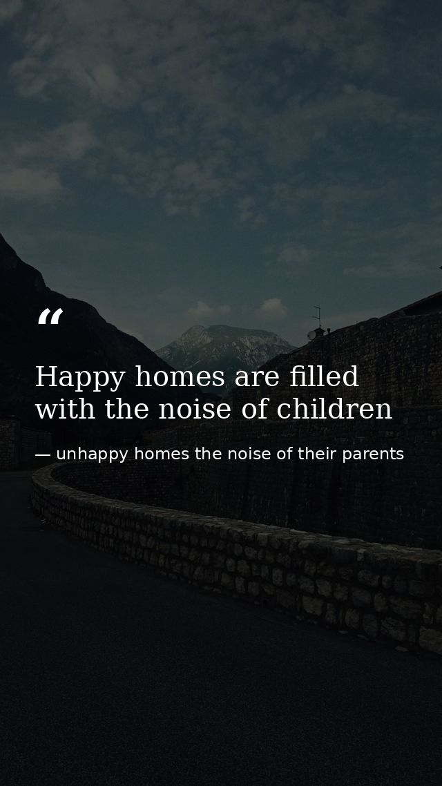 Happy homes are filled with the noise of children — unhappy homes the noise of their parents
