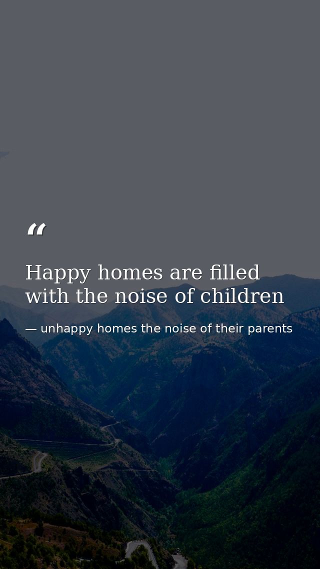 Happy homes are filled with the noise of children — unhappy homes the noise of their parents