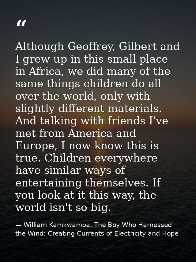Although Geoffrey, Gilbert and I grew up in this small place in Africa, we did many of the same things children do all o — William Kamkwamba, The Boy Who Harnessed the Wind: Creating Currents of Electricity and Hope