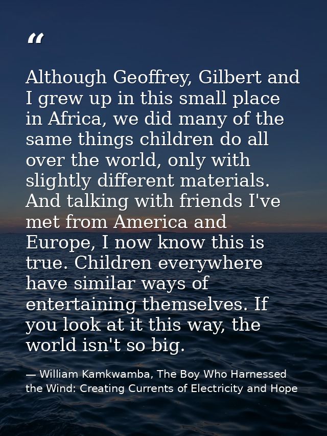 Although Geoffrey, Gilbert and I grew up in this small place in Africa, we did many of the same things children do all o — William Kamkwamba, The Boy Who Harnessed the Wind: Creating Currents of Electricity and Hope