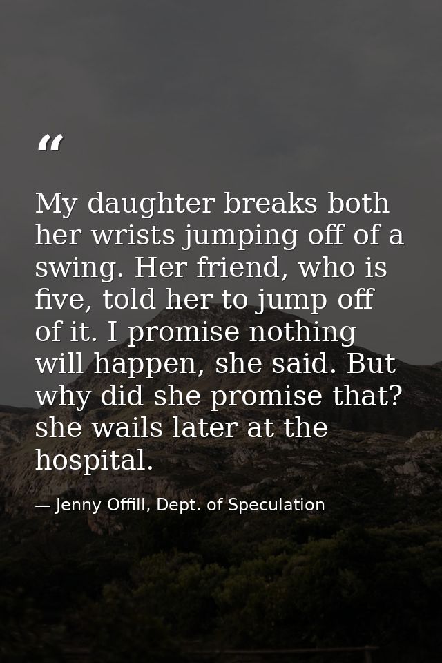 My daughter breaks both her wrists jumping off of a swing. Her friend, who is five, told her to jump off of it. I promis — Jenny Offill, Dept. of Speculation