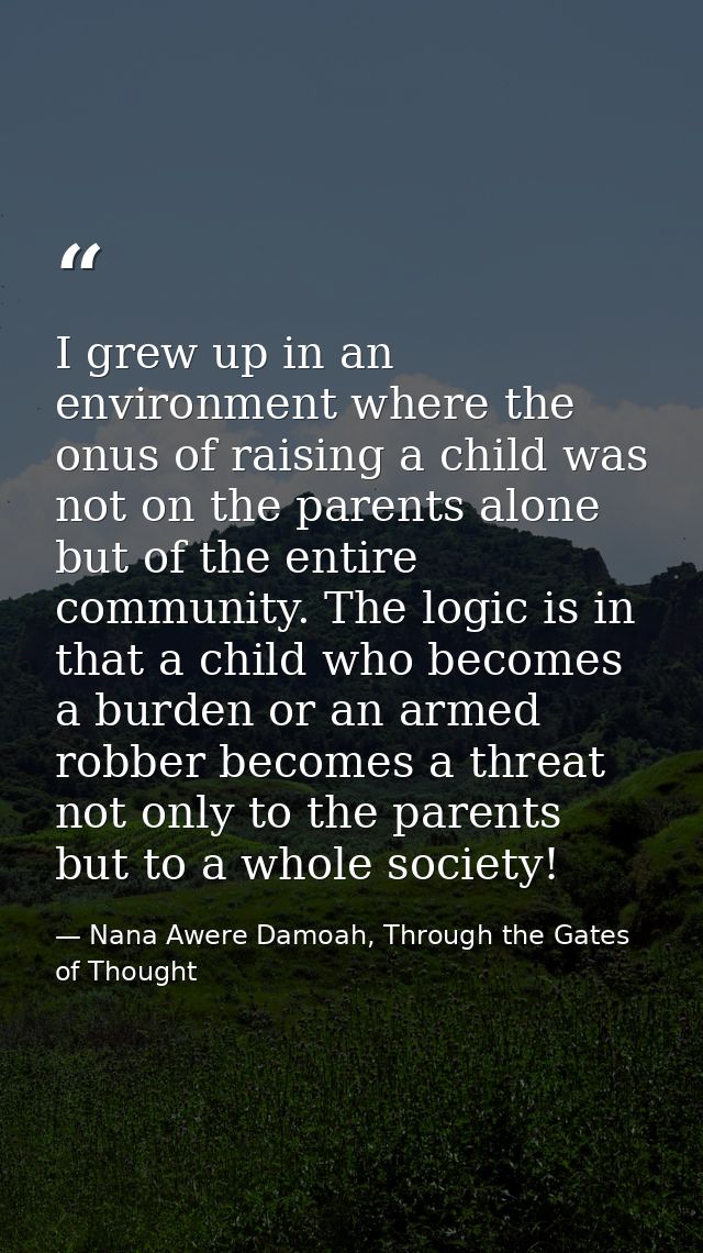 I grew up in an environment where the onus of raising a child was not on the parents alone but of the entire community.  — Nana Awere Damoah, Through the Gates of Thought