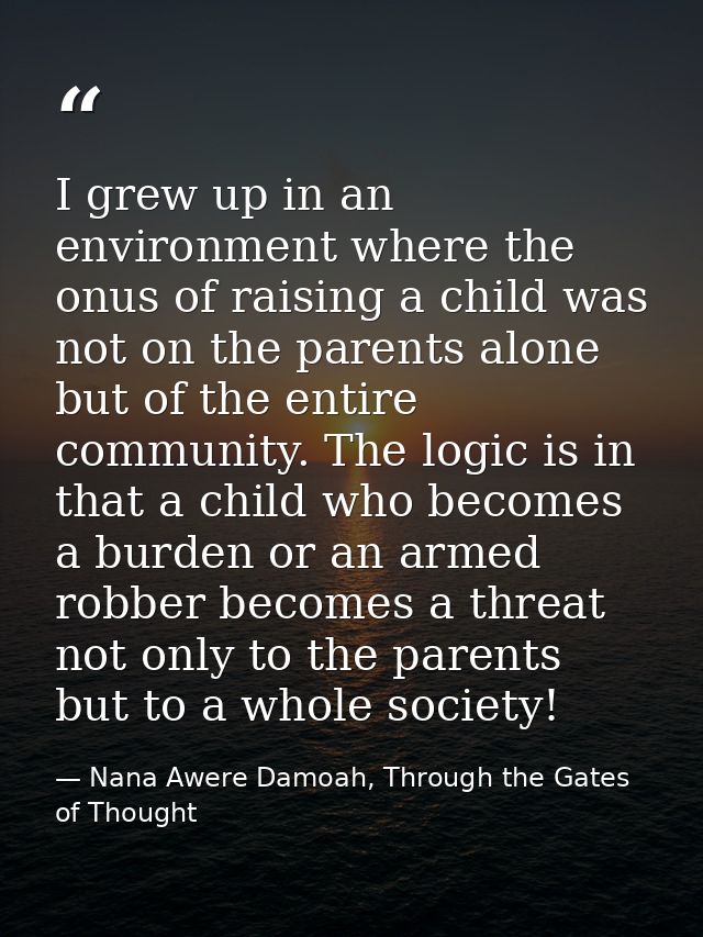 I grew up in an environment where the onus of raising a child was not on the parents alone but of the entire community.  — Nana Awere Damoah, Through the Gates of Thought