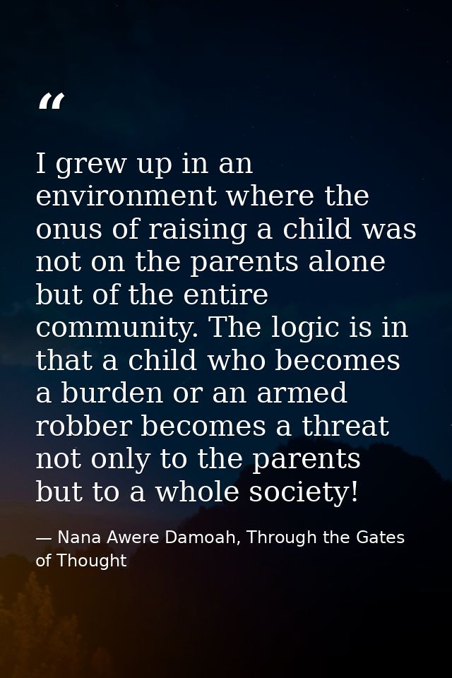 I grew up in an environment where the onus of raising a child was not on the parents alone but of the entire community.  — Nana Awere Damoah, Through the Gates of Thought
