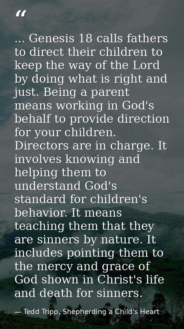 ... Genesis 18 calls fathers to direct their children to keep the way of the Lord by doing what is right and just. Being — Tedd Tripp, Shepherding a Child's Heart